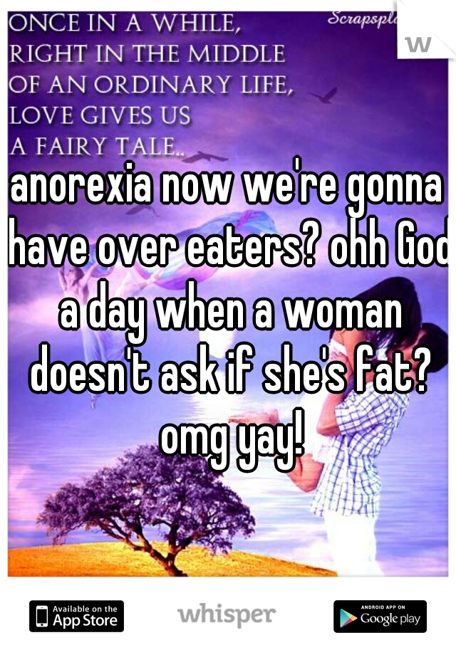 anorexia now we're gonna have over eaters? ohh God a day when a woman doesn't ask if she's fat? omg yay!