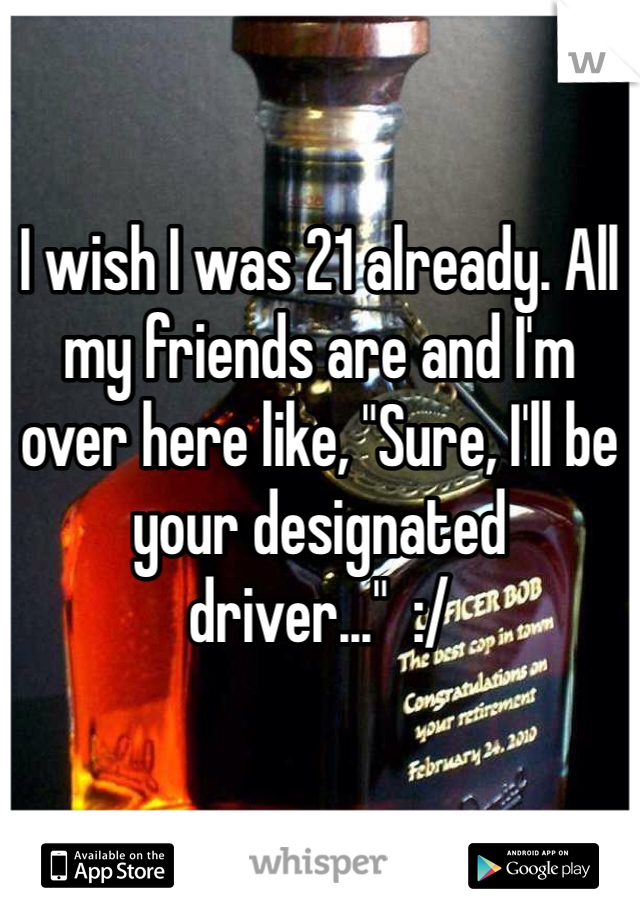 

I wish I was 21 already. All my friends are and I'm over here like, "Sure, I'll be your designated driver..."  :/