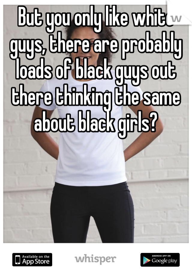 But you only like white guys, there are probably loads of black guys out there thinking the same about black girls?