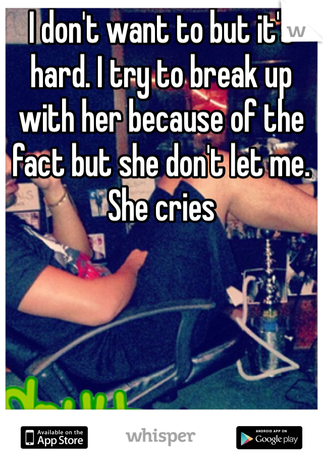 I don't want to but it's hard. I try to break up with her because of the fact but she don't let me. She cries