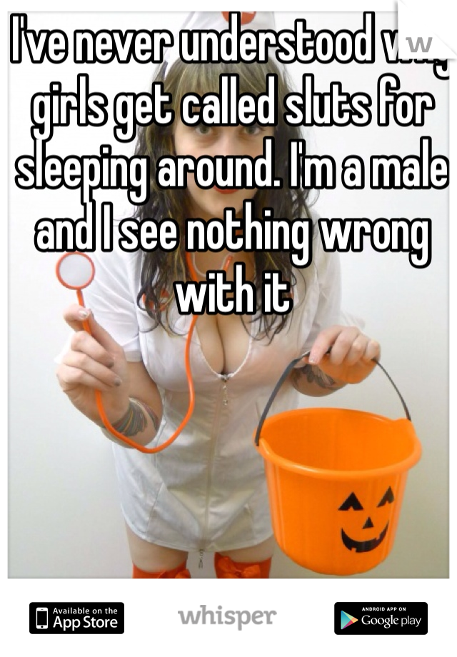I've never understood why girls get called sluts for sleeping around. I'm a male and I see nothing wrong with it