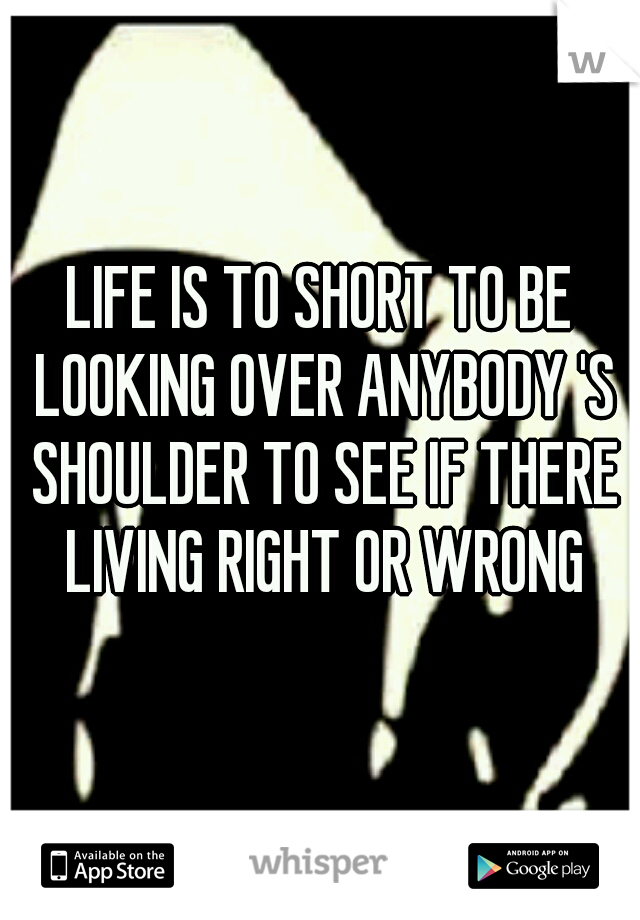 LIFE IS TO SHORT TO BE LOOKING OVER ANYBODY 'S SHOULDER TO SEE IF THERE LIVING RIGHT OR WRONG