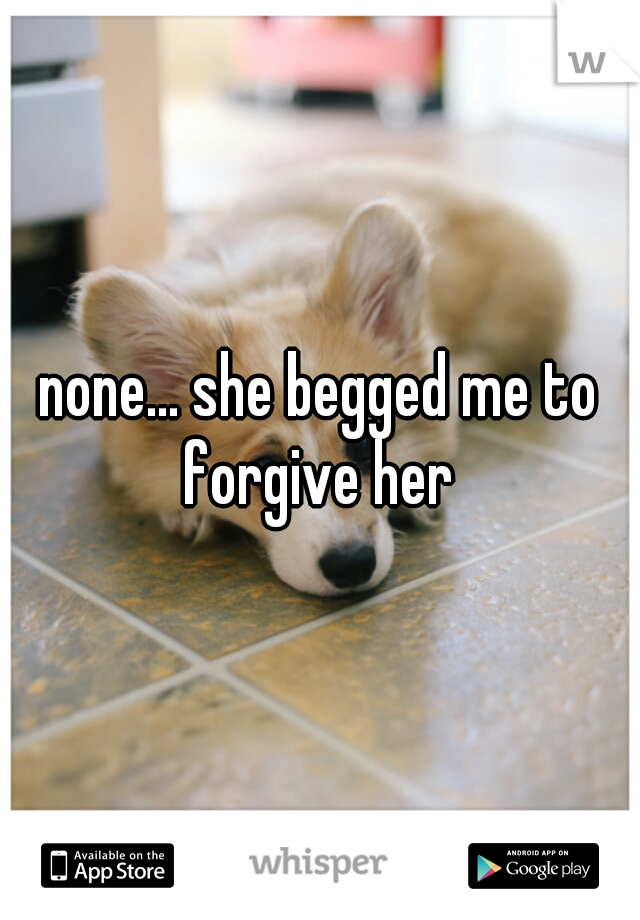 none... she begged me to forgive her 