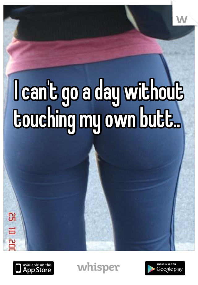 I can't go a day without touching my own butt.. 