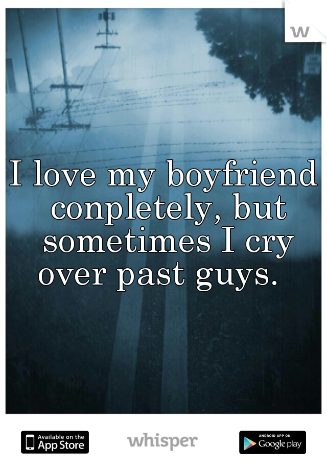 I love my boyfriend conpletely, but sometimes I cry over past guys.  
