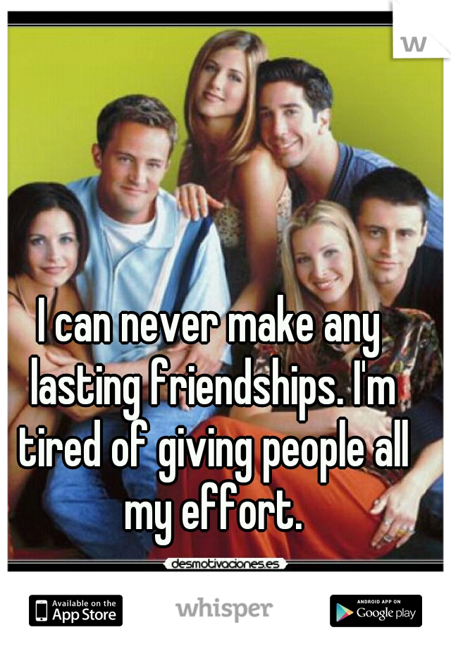 I can never make any lasting friendships. I'm tired of giving people all my effort.