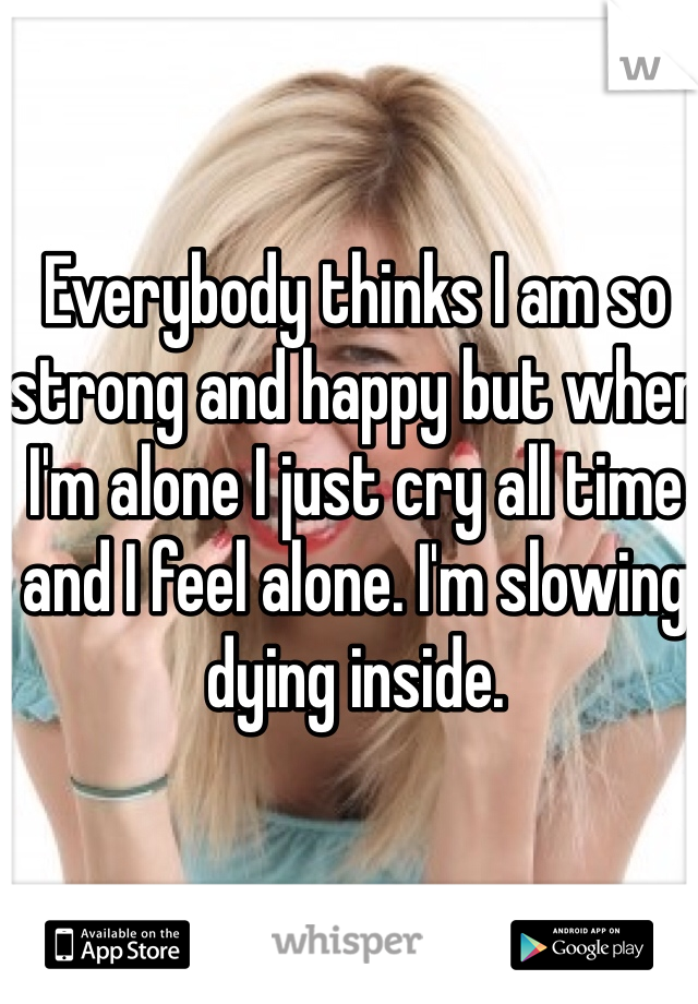 Everybody thinks I am so strong and happy but when I'm alone I just cry all time and I feel alone. I'm slowing dying inside. 