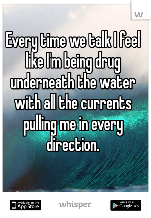 Every time we talk I feel like I'm being drug underneath the water with all the currents pulling me in every direction.