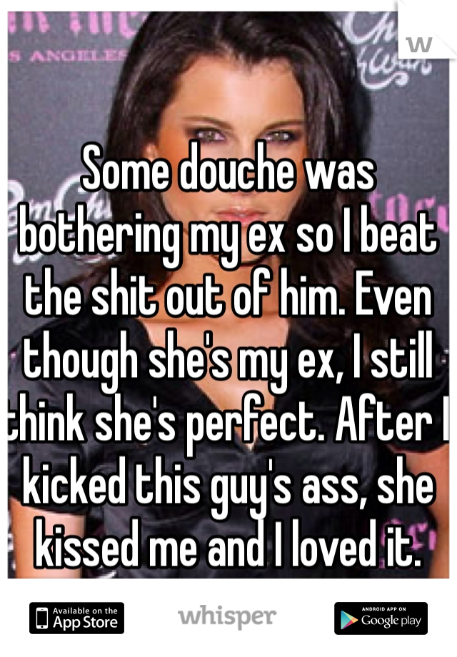 Some douche was bothering my ex so I beat the shit out of him. Even though she's my ex, I still think she's perfect. After I kicked this guy's ass, she kissed me and I loved it.