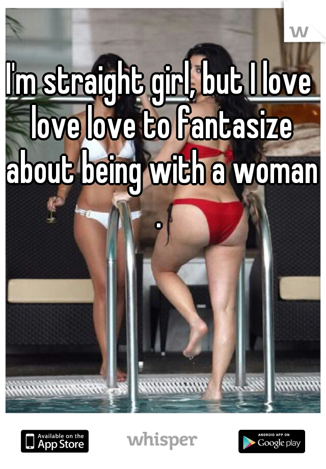 I'm straight girl, but I love love love to fantasize about being with a woman . 