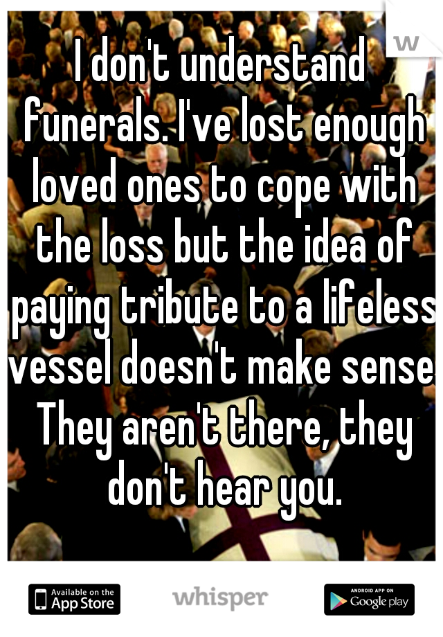 I don't understand funerals. I've lost enough loved ones to cope with the loss but the idea of paying tribute to a lifeless vessel doesn't make sense. They aren't there, they don't hear you.