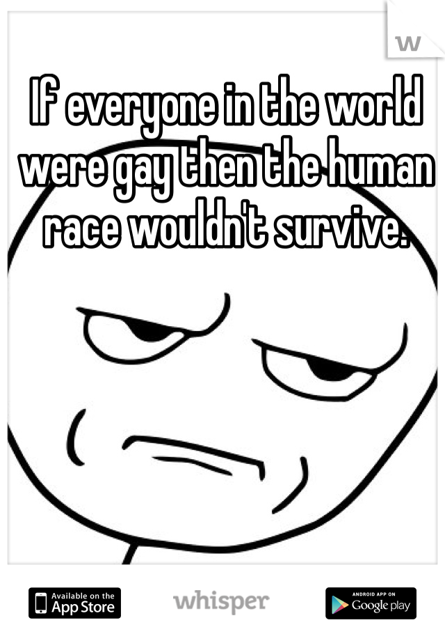 If everyone in the world were gay then the human race wouldn't survive.
