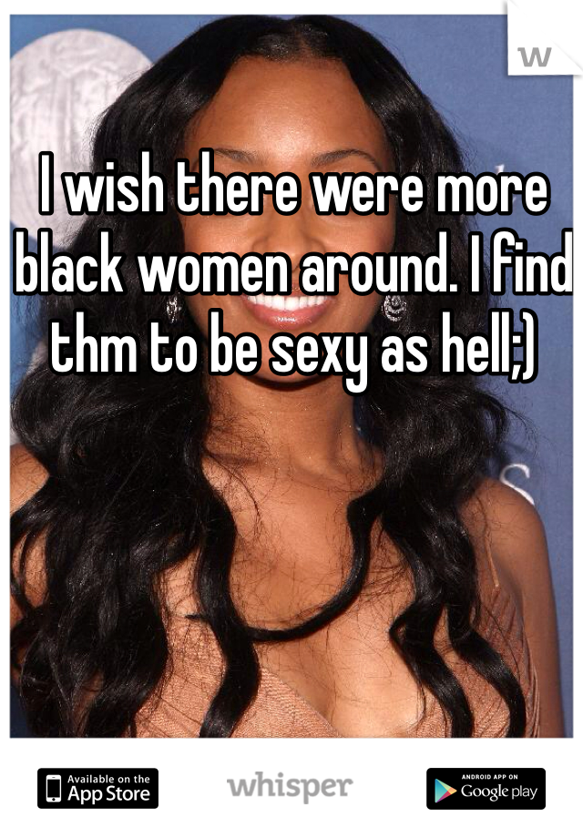 I wish there were more black women around. I find thm to be sexy as hell;)