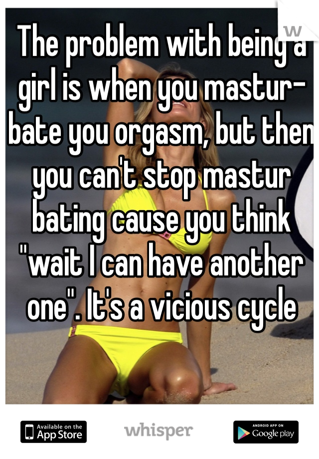 The problem with being a girl is when you mastur-bate you orgasm, but then you can't stop mastur bating cause you think "wait I can have another one". It's a vicious cycle 