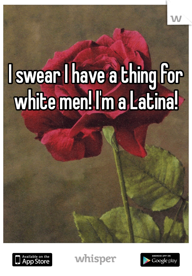 I swear I have a thing for white men! I'm a Latina! 