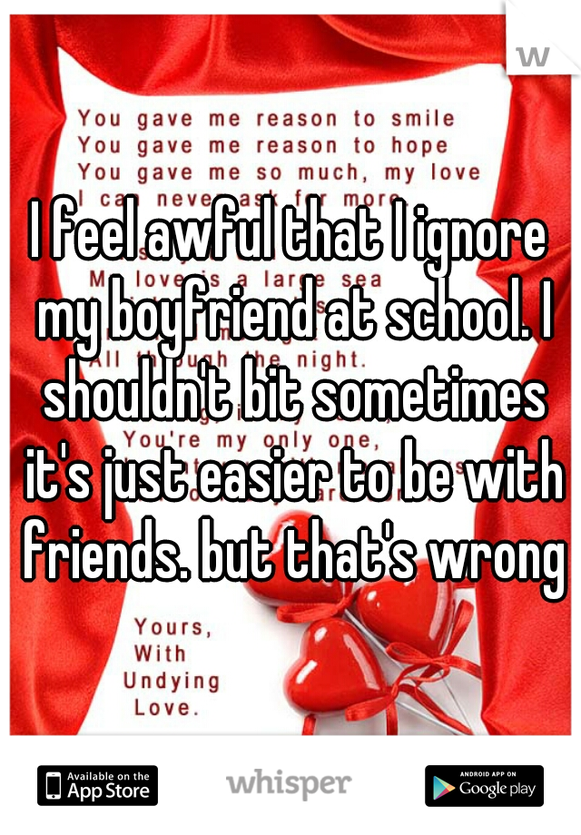 I feel awful that I ignore my boyfriend at school. I shouldn't bit sometimes it's just easier to be with friends. but that's wrong
