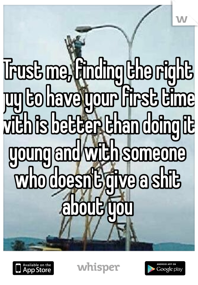 Trust me, finding the right guy to have your first time with is better than doing it young and with someone who doesn't give a shit about you