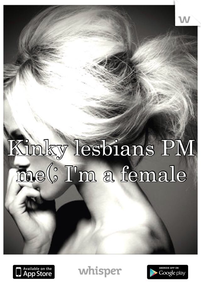 Kinky lesbians PM me(; I'm a female