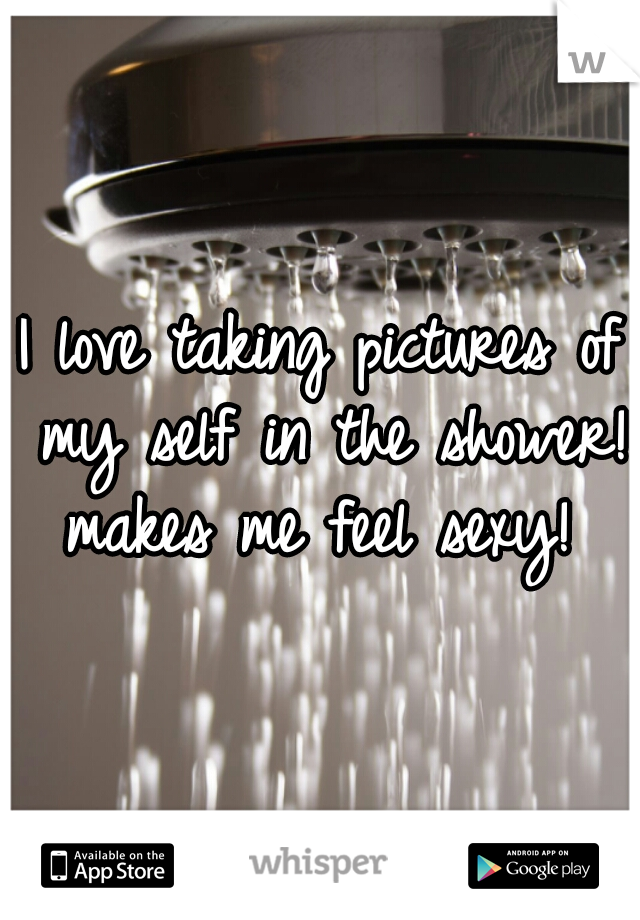 I love taking pictures of my self in the shower! makes me feel sexy! 