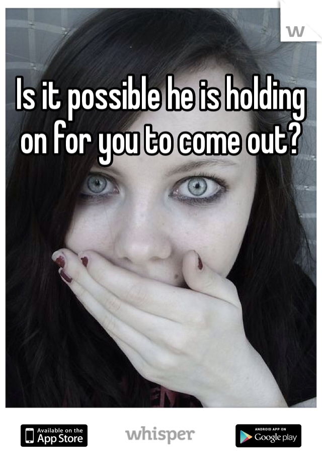 Is it possible he is holding on for you to come out?