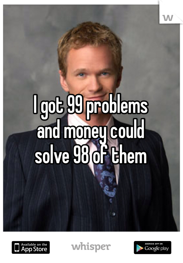 I got 99 problems 
and money could 
solve 98 of them 