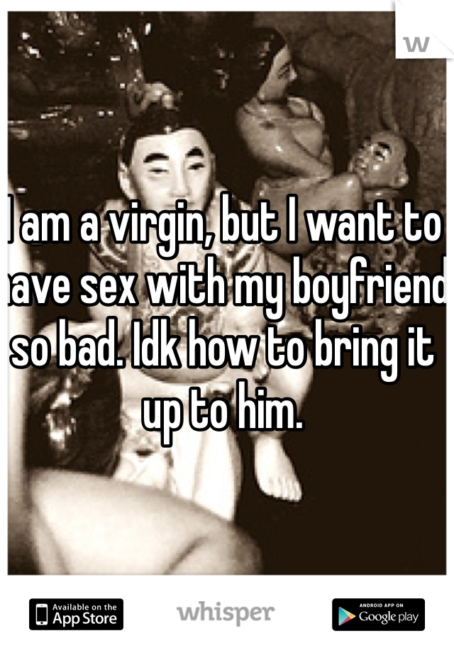 I am a virgin, but I want to have sex with my boyfriend so bad. Idk how to bring it up to him. 