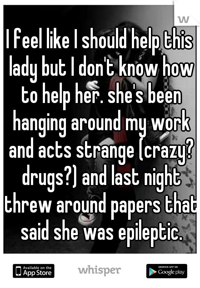I feel like I should help this lady but I don't know how to help her. she's been hanging around my work and acts strange (crazy? drugs?) and last night threw around papers that said she was epileptic.