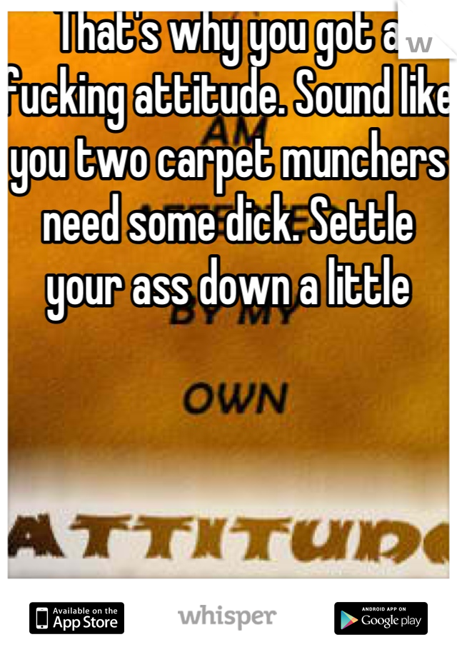 That's why you got a fucking attitude. Sound like you two carpet munchers need some dick. Settle your ass down a little