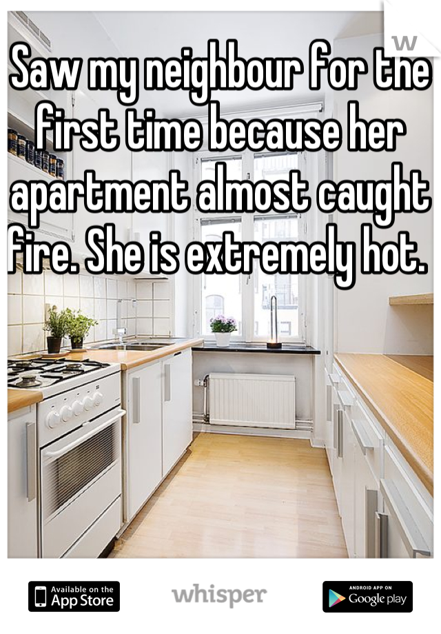 Saw my neighbour for the first time because her apartment almost caught fire. She is extremely hot. 