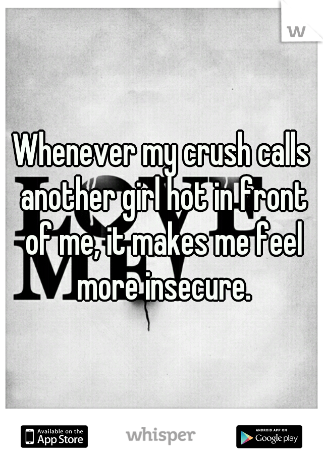 Whenever my crush calls another girl hot in front of me, it makes me feel more insecure.