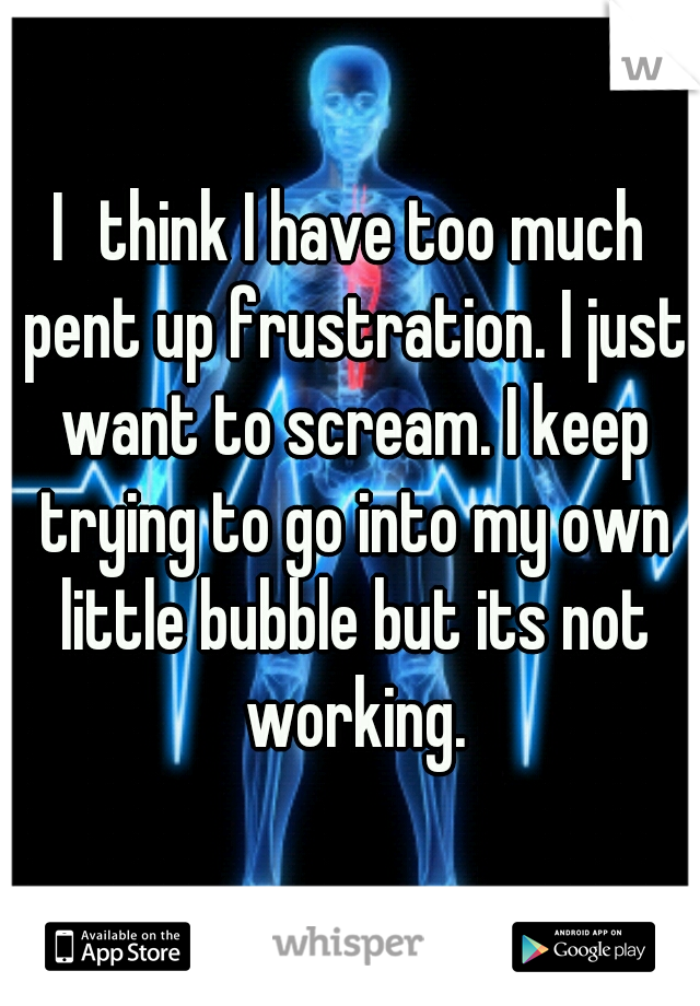 I	think I have too much pent up frustration. I just want to scream. I keep trying to go into my own little bubble but its not working.