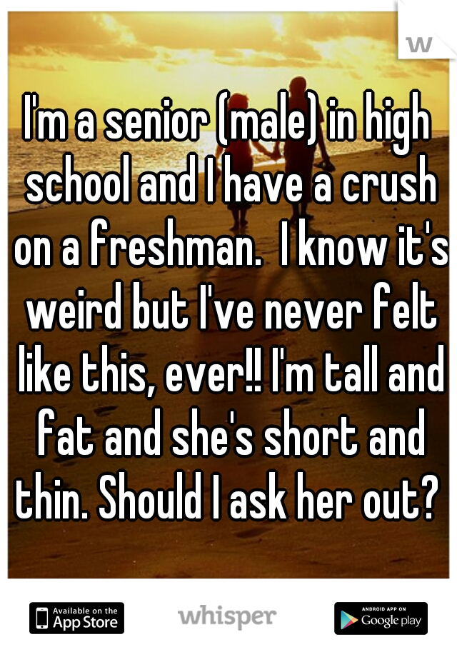 I'm a senior (male) in high school and I have a crush on a freshman.  I know it's weird but I've never felt like this, ever!! I'm tall and fat and she's short and thin. Should I ask her out? 