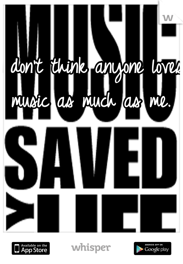 I don't think anyone loves music as much as me. 