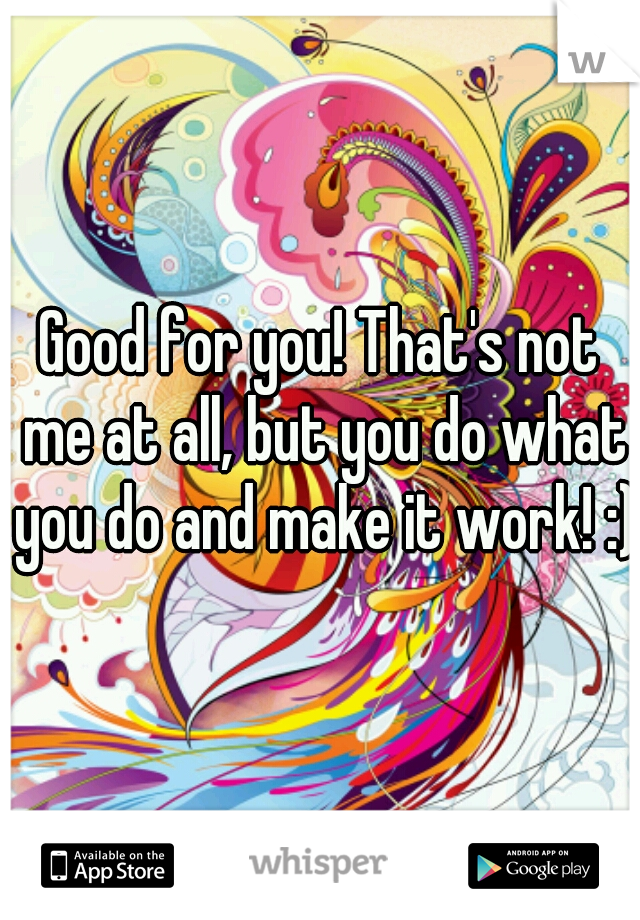 Good for you! That's not me at all, but you do what you do and make it work! :)