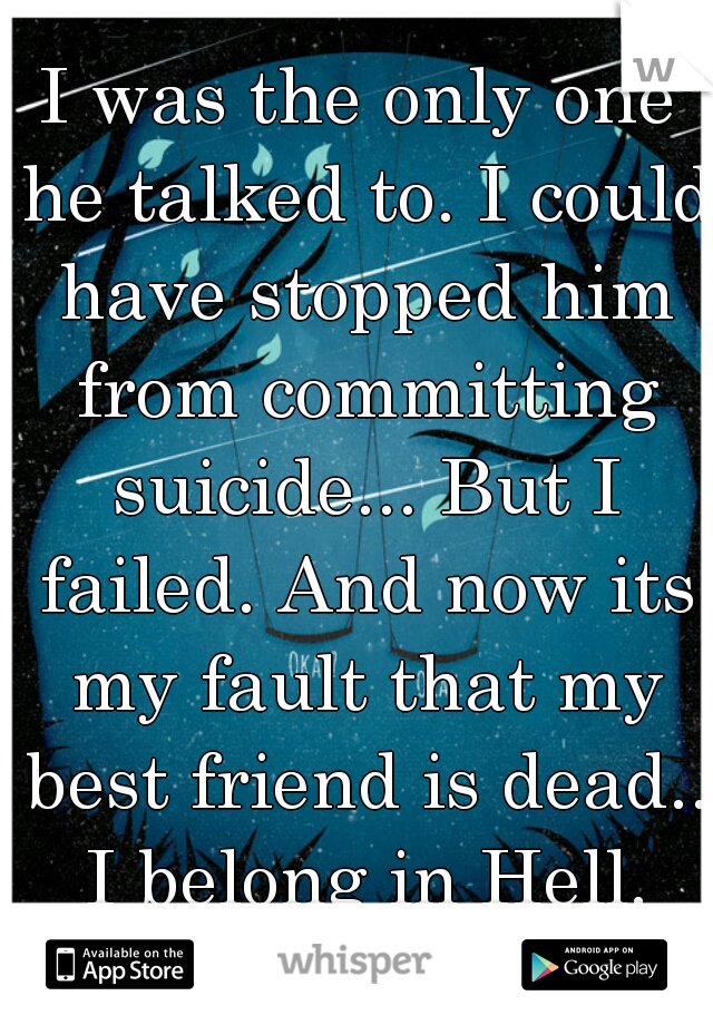 I was the only one he talked to. I could have stopped him from committing suicide... But I failed. And now its my fault that my best friend is dead.. I belong in Hell.