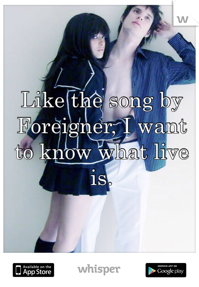 Like the song by Foreigner, I want to know what live is.
