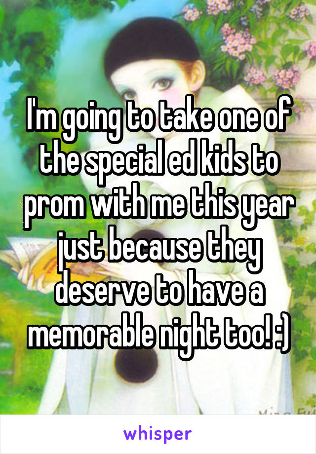 I'm going to take one of the special ed kids to prom with me this year just because they deserve to have a memorable night too! :)