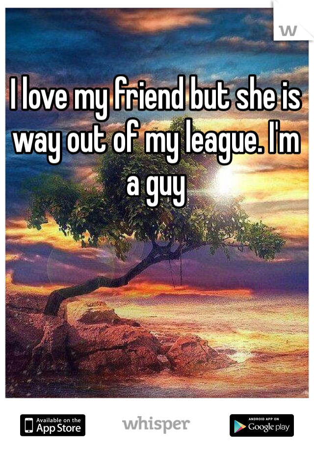 I love my friend but she is way out of my league. I'm a guy