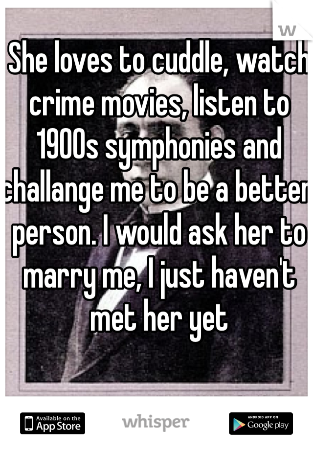 She loves to cuddle, watch crime movies, listen to 1900s symphonies and challange me to be a better person. I would ask her to marry me, I just haven't met her yet