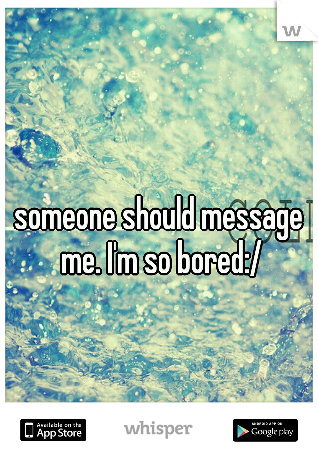 someone should message me. I'm so bored:/
