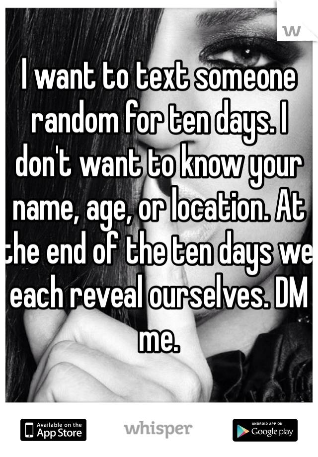 I want to text someone random for ten days. I don't want to know your name, age, or location. At the end of the ten days we each reveal ourselves. DM me.