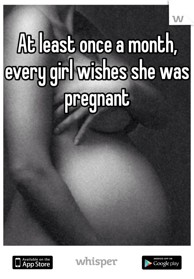 At least once a month, every girl wishes she was pregnant 