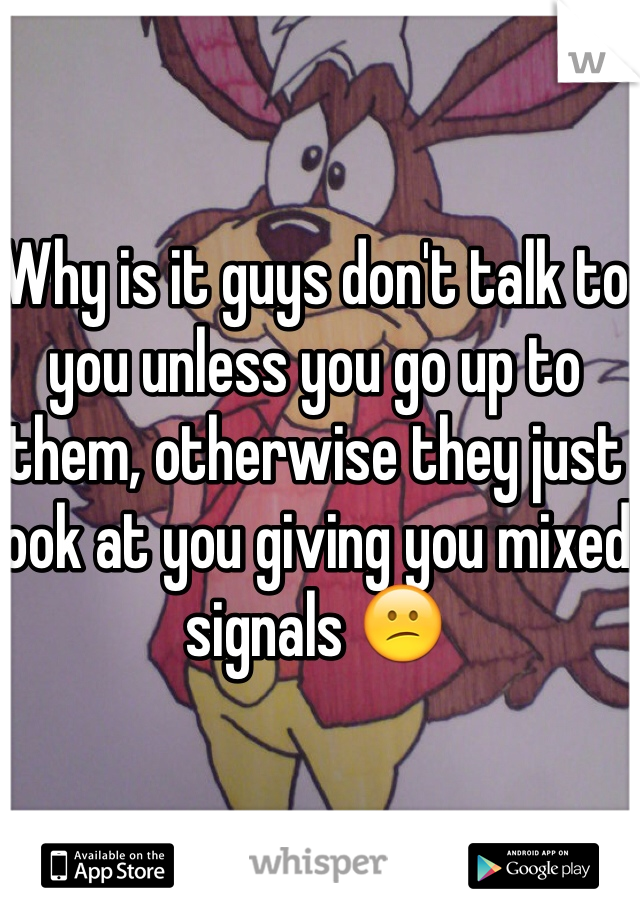 Why is it guys don't talk to you unless you go up to them, otherwise they just look at you giving you mixed signals 😕