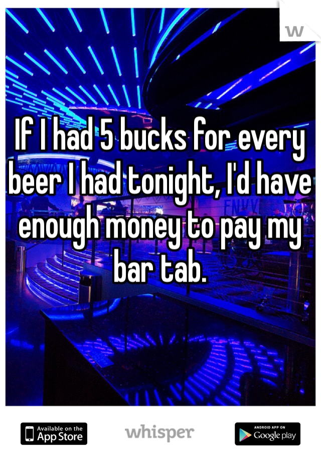 If I had 5 bucks for every beer I had tonight, I'd have enough money to pay my bar tab. 