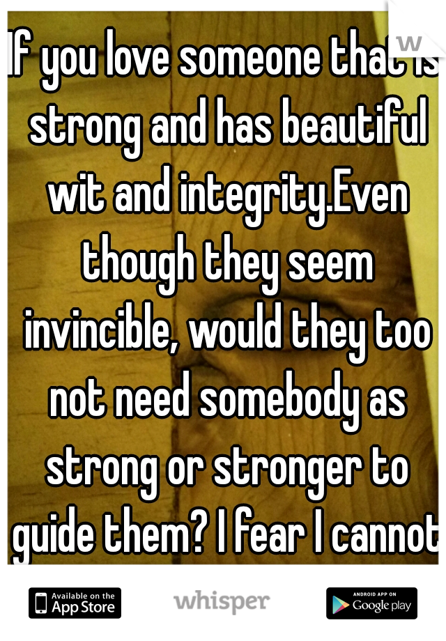 If you love someone that is strong and has beautiful wit and integrity.Even though they seem invincible, would they too not need somebody as strong or stronger to guide them? I fear I cannot be this