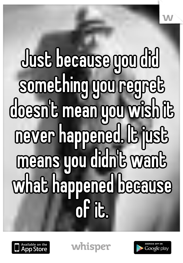 Just because you did something you regret doesn't mean you wish it never happened. It just means you didn't want what happened because of it.