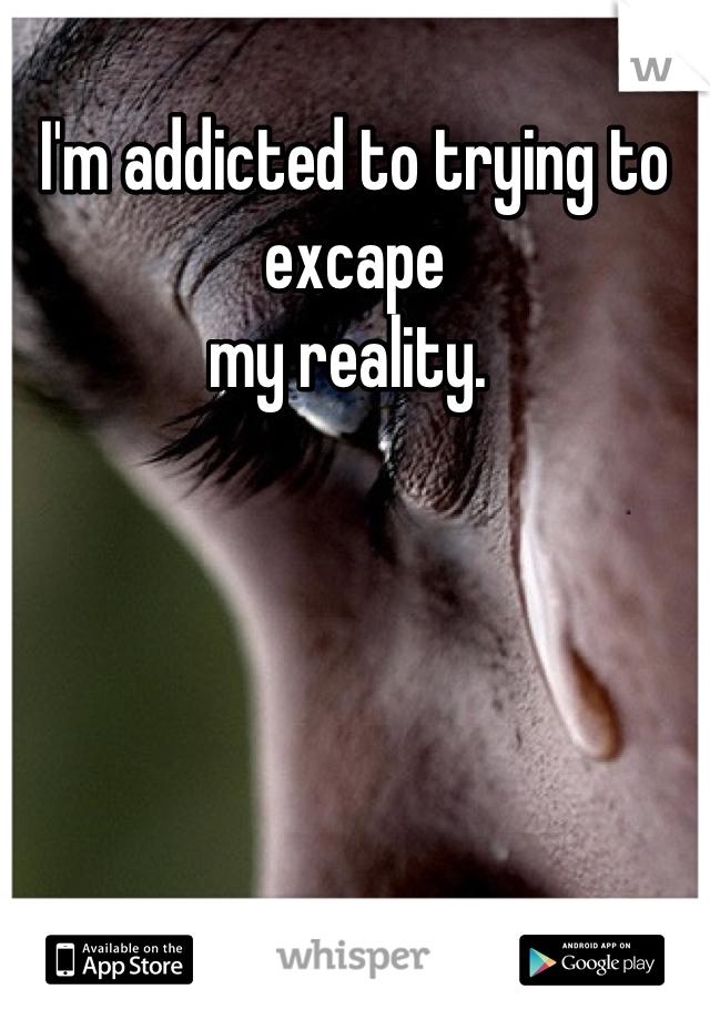I'm addicted to trying to 
excape 
my reality. 