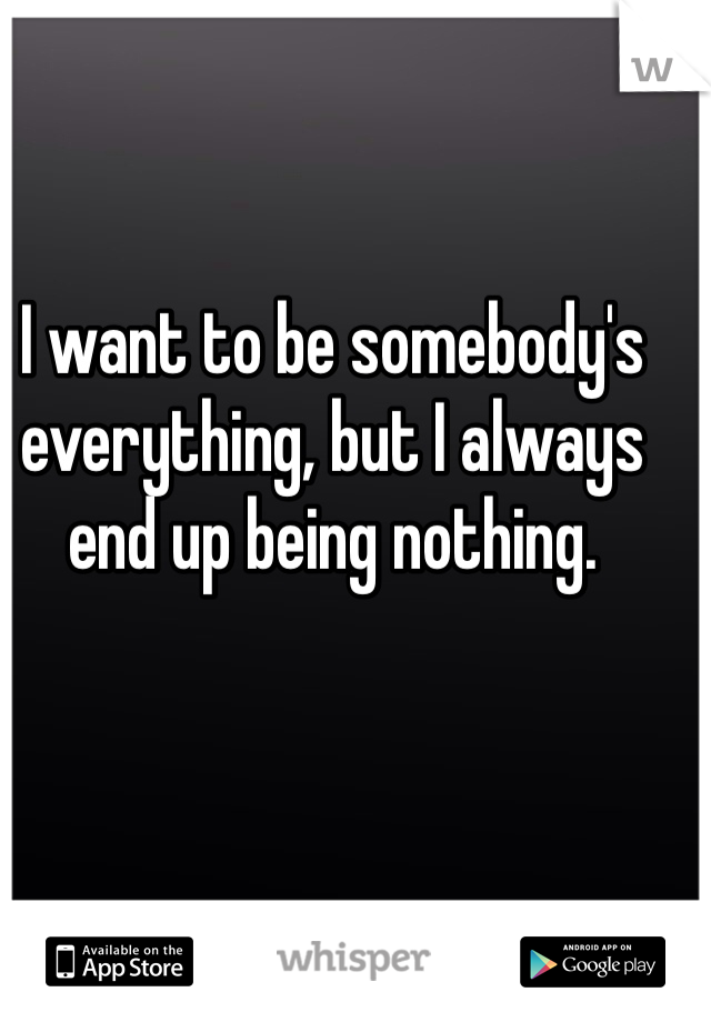 I want to be somebody's everything, but I always end up being nothing.