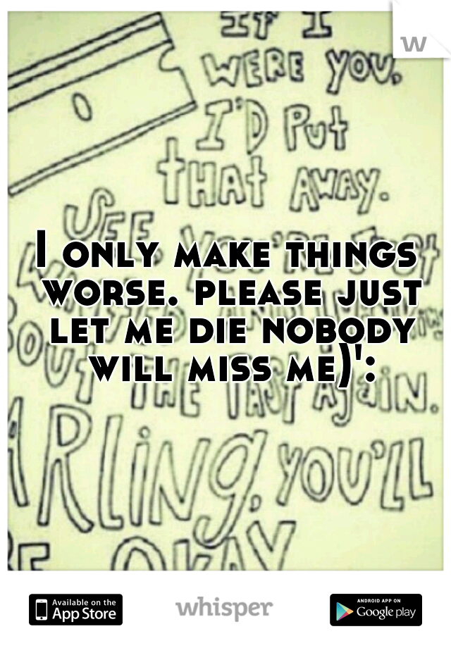 I only make things worse. please just let me die nobody will miss me)':