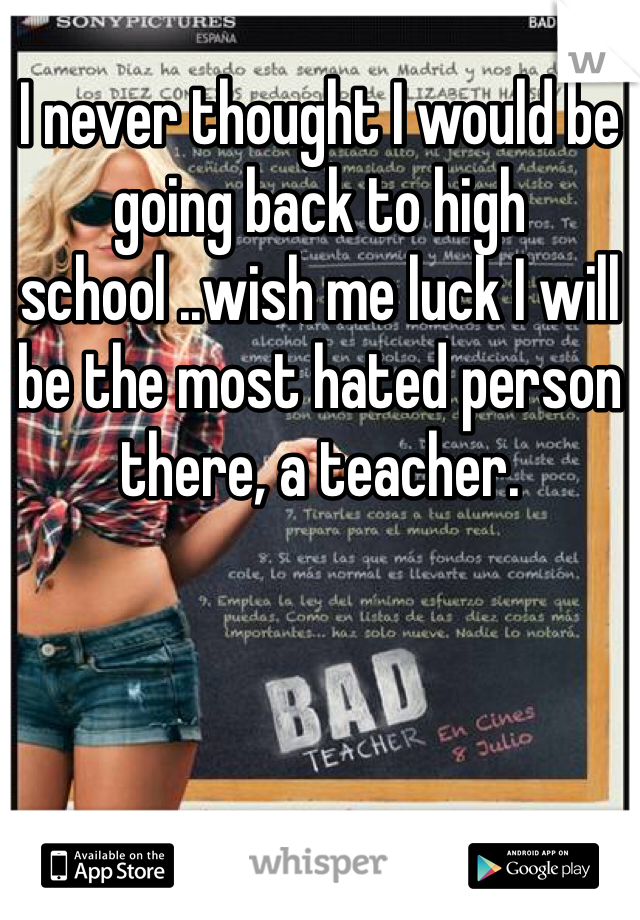 I never thought I would be going back to high school ..wish me luck I will be the most hated person there, a teacher.
